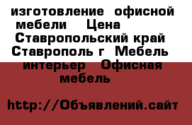 изготовление  офисной мебели  › Цена ­ 5 000 - Ставропольский край, Ставрополь г. Мебель, интерьер » Офисная мебель   